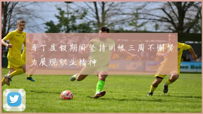 马丁度假期间坚持训练三周不懈努力展现职业精神