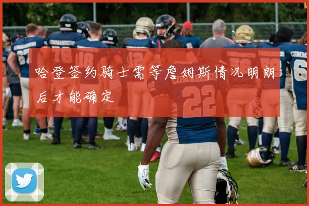 哈登签约骑士需等詹姆斯情况明朗后才能确定