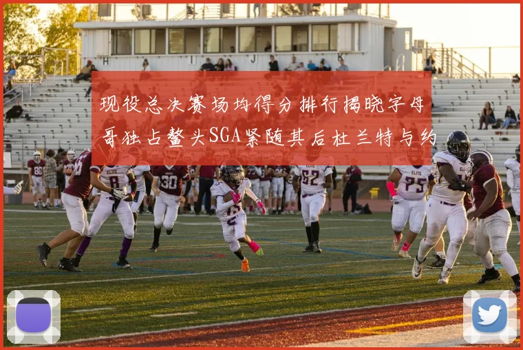 现役总决赛场均得分排行揭晓字母哥独占鳌头SGA紧随其后杜兰特与约基奇争夺第三