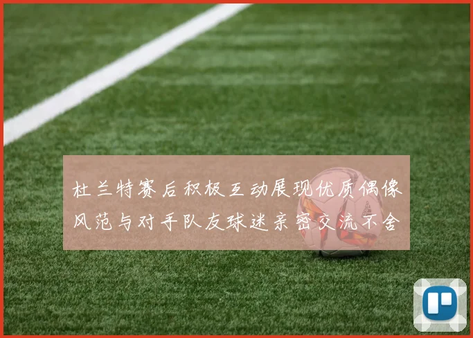 杜兰特赛后积极互动展现优质偶像风范与对手队友球迷亲密交流不舍离场
