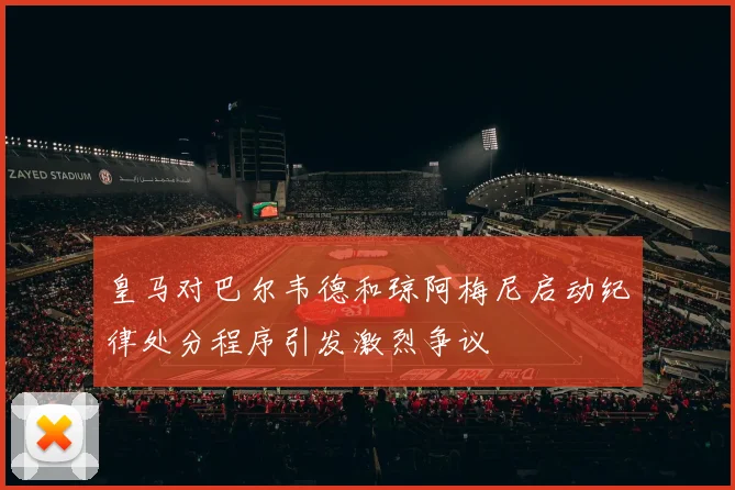 皇马对巴尔韦德和琼阿梅尼启动纪律处分程序引发激烈争议
