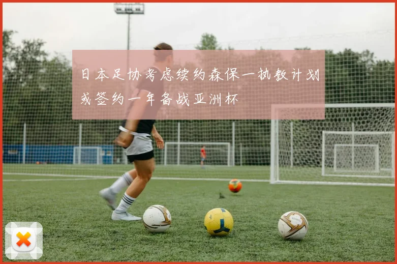 日本足协考虑续约森保一执教计划或签约一年备战亚洲杯
