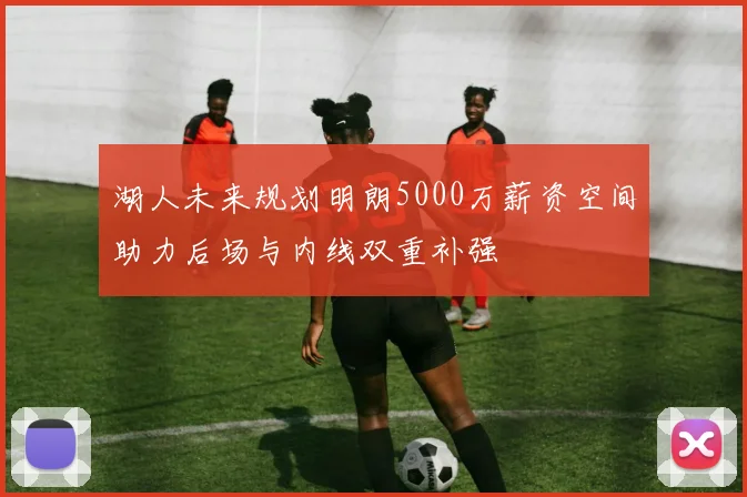 湖人未来规划明朗5000万薪资空间助力后场与内线双重补强