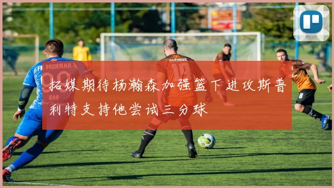 拓媒期待杨瀚森加强篮下进攻斯普利特支持他尝试三分球