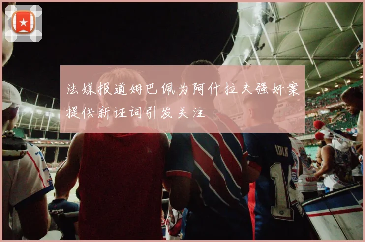 法媒报道姆巴佩为阿什拉夫强奸案提供新证词引发关注