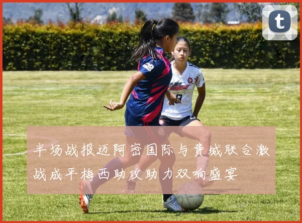 半场战报迈阿密国际与费城联合激战成平梅西助攻助力双响盛宴