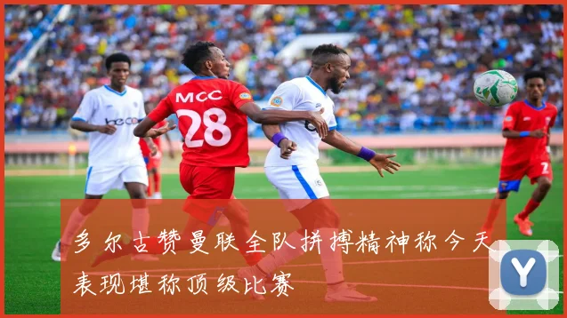 多尔古赞曼联全队拼搏精神称今天表现堪称顶级比赛