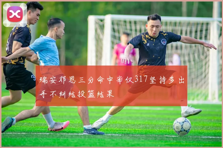 瑞安邓恩三分命中率仅317坚持多出手不纠结投篮结果