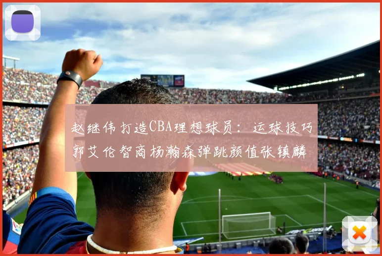 赵继伟打造CBA理想球员：运球技巧郭艾伦智商杨瀚森弹跳颜值张镇麟完美结合