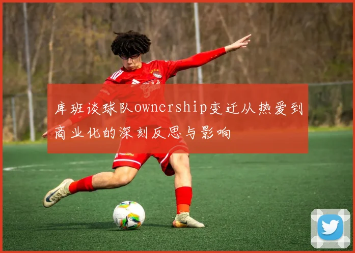 库班谈球队ownership变迁从热爱到商业化的深刻反思与影响