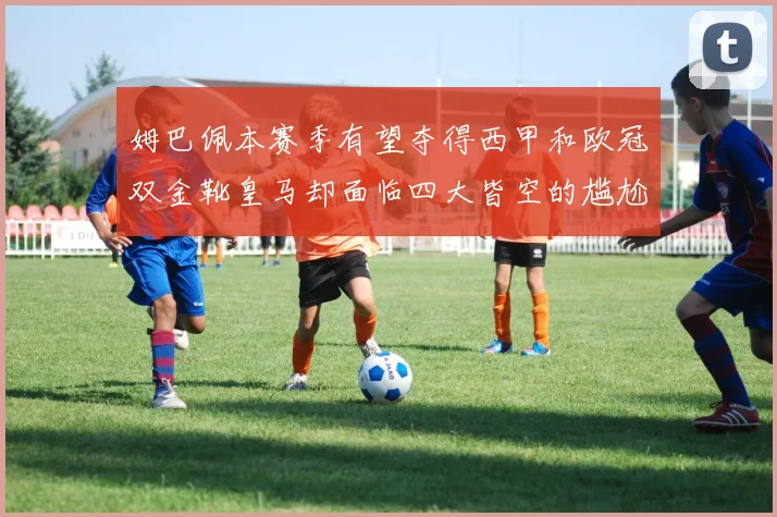 姆巴佩本赛季有望夺得西甲和欧冠双金靴皇马却面临四大皆空的尴尬局面