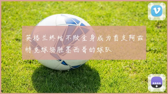 英格兰终结不败金身成为首支阿兹特克球场胜墨西哥的球队