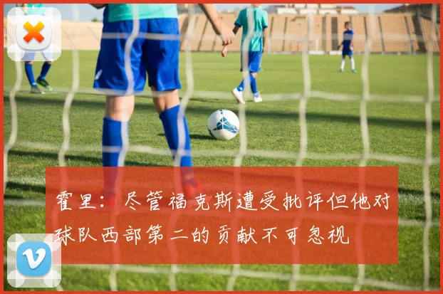 霍里：尽管福克斯遭受批评但他对球队西部第二的贡献不可忽视