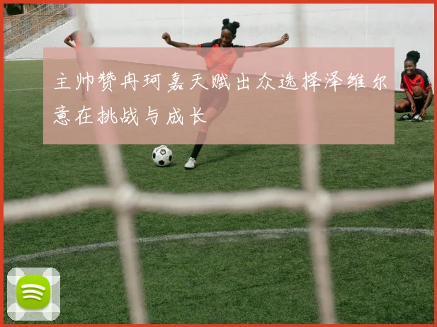主帅赞冉珂嘉天赋出众选择泽维尔意在挑战与成长