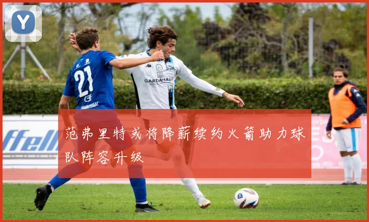 范弗里特或将降薪续约火箭助力球队阵容升级