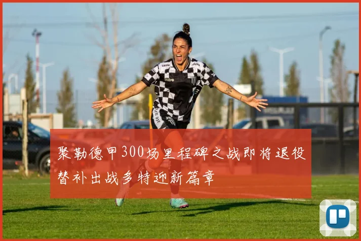 聚勒德甲300场里程碑之战即将退役替补出战多特迎新篇章