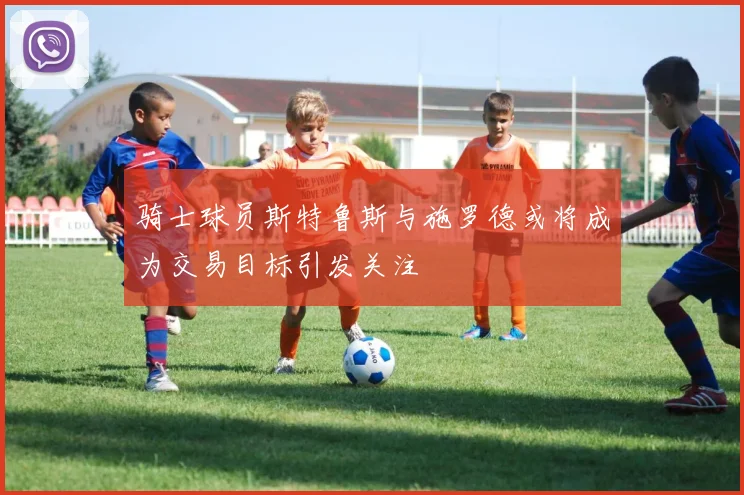 骑士球员斯特鲁斯与施罗德或将成为交易目标引发关注