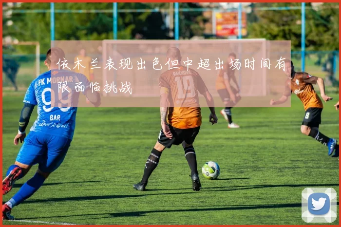 依木兰表现出色但中超出场时间有限面临挑战